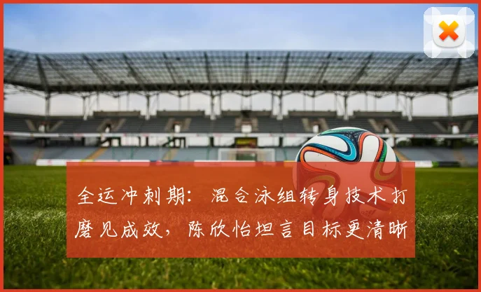 全运冲刺期：混合泳组转身技术打磨见成效，陈欣怡坦言目标更清晰