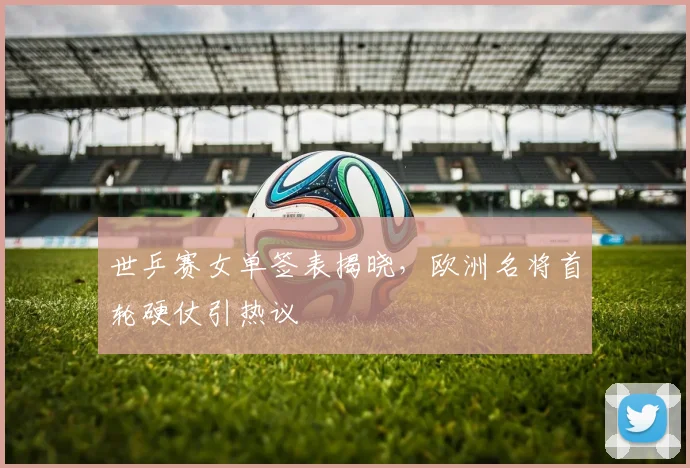 世乒赛女单签表揭晓，欧洲名将首轮硬仗引热议