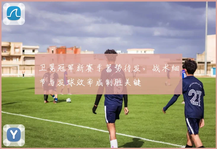 卫冕冠军新赛季蓄势待发，战术细节与发球效率成制胜关键