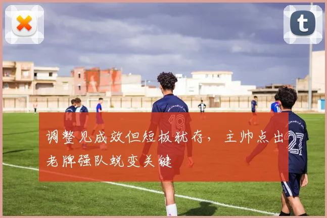 调整见成效但短板犹存，主帅点出老牌强队蜕变关键