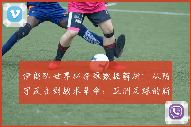 伊朗队世界杯夺冠数据解析：从防守反击到战术革命，亚洲足球的新标杆