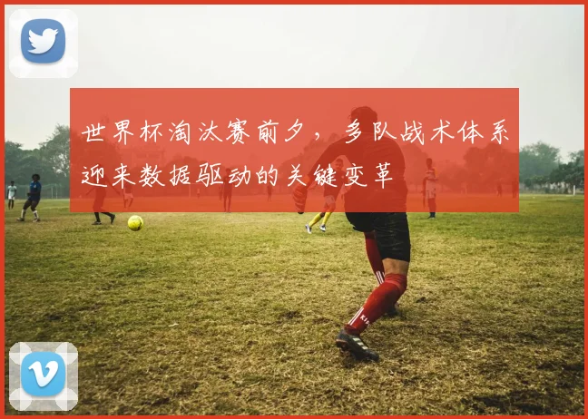 世界杯淘汰赛前夕，多队战术体系迎来数据驱动的关键变革
