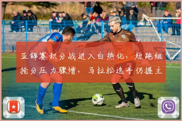 亚锦赛积分战进入白热化，短跑组抢分压力骤增，马拉松选手仍握主动权
