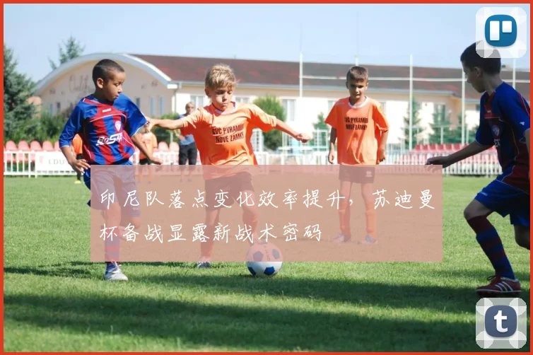 印尼队落点变化效率提升，苏迪曼杯备战显露新战术密码