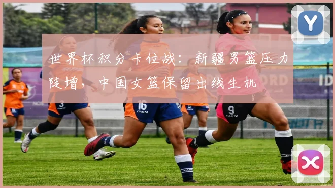 世界杯积分卡位战：新疆男篮压力陡增，中国女篮保留出线生机