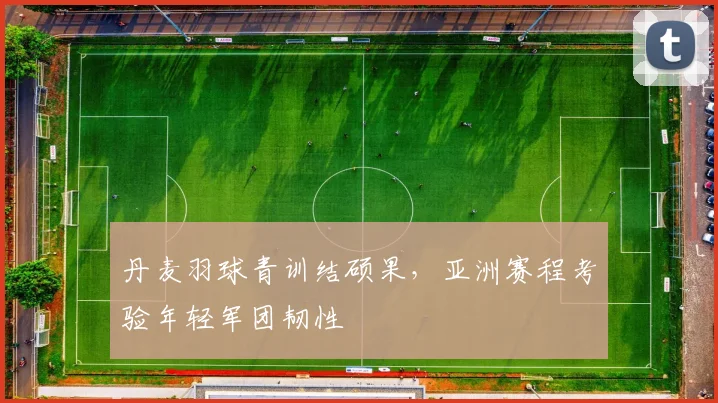 丹麦羽球青训结硕果，亚洲赛程考验年轻军团韧性