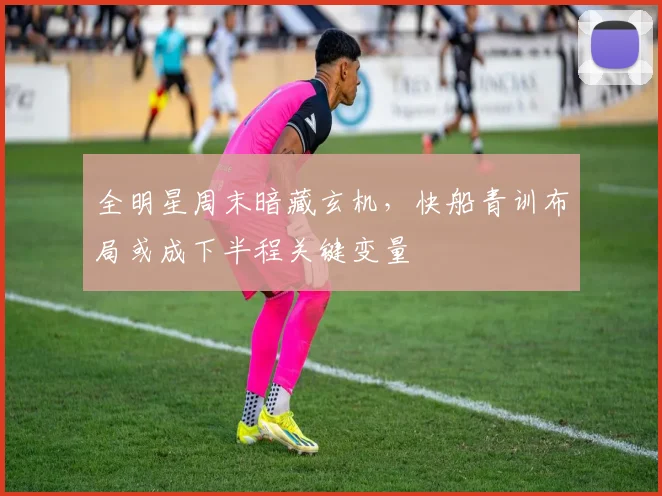 全明星周末暗藏玄机，快船青训布局或成下半程关键变量