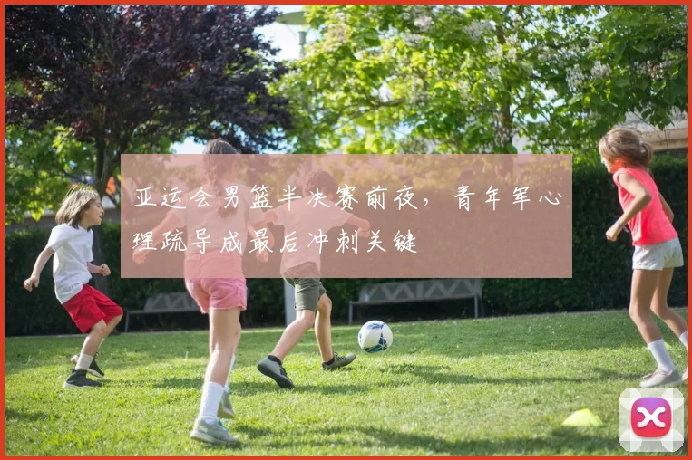亚运会男篮半决赛前夜，青年军心理疏导成最后冲刺关键