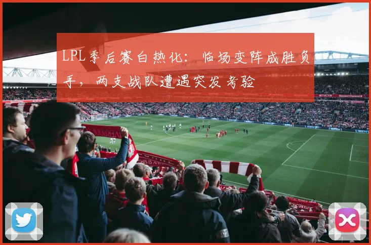 LPL季后赛白热化：临场变阵成胜负手，两支战队遭遇突发考验