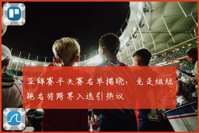 亚锦赛半决赛名单揭晓，竞走组短跑名将跨界入选引热议