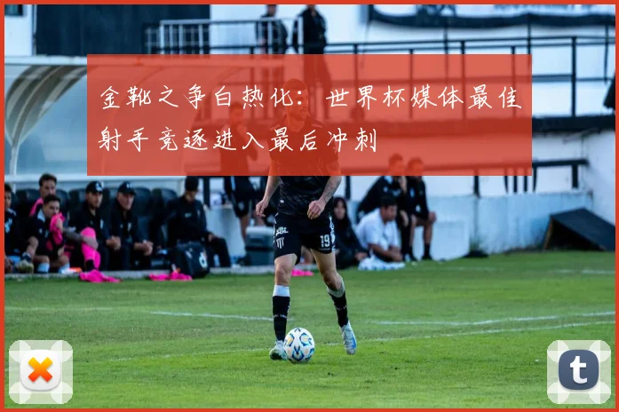 金靴之争白热化：世界杯媒体最佳射手竞逐进入最后冲刺