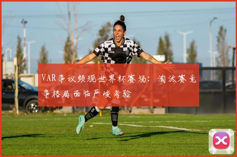 VAR争议频现世界杯赛场：淘汰赛竞争格局面临严峻考验