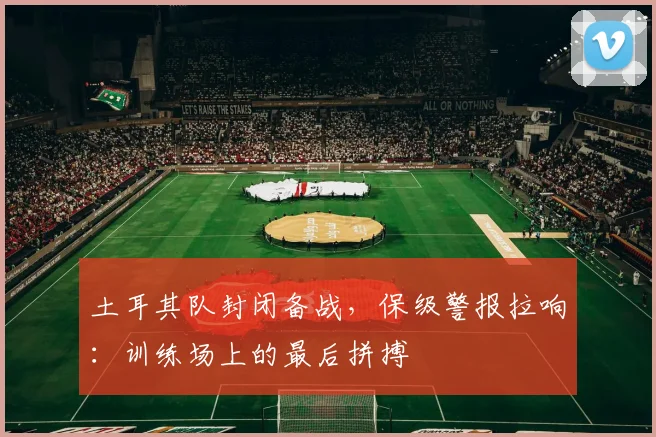 土耳其队封闭备战，保级警报拉响：训练场上的最后拼搏