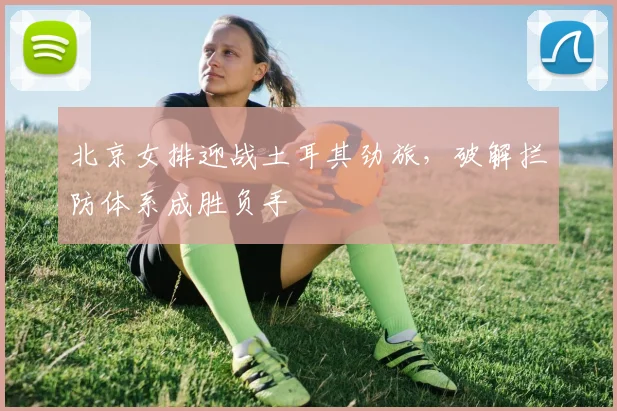北京女排迎战土耳其劲旅，破解拦防体系成胜负手