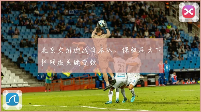 北京女排迎战日本队，保级压力下拦网成关键变数