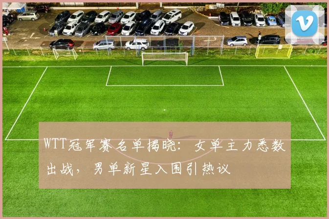 WTT冠军赛名单揭晓：女单主力悉数出战，男单新星入围引热议