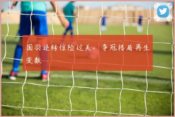 国羽逆转惊险过关，争冠格局再生变数