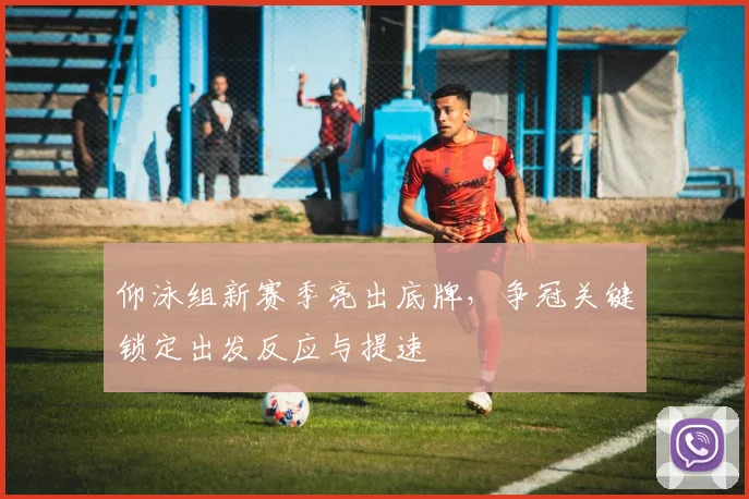 仰泳组新赛季亮出底牌，争冠关键锁定出发反应与提速