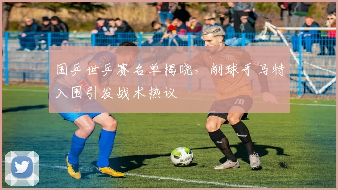 国乒世乒赛名单揭晓，削球手马特入围引发战术热议
