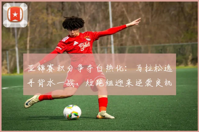 亚锦赛积分争夺白热化：马拉松选手背水一战，短跑组迎来逆袭良机
