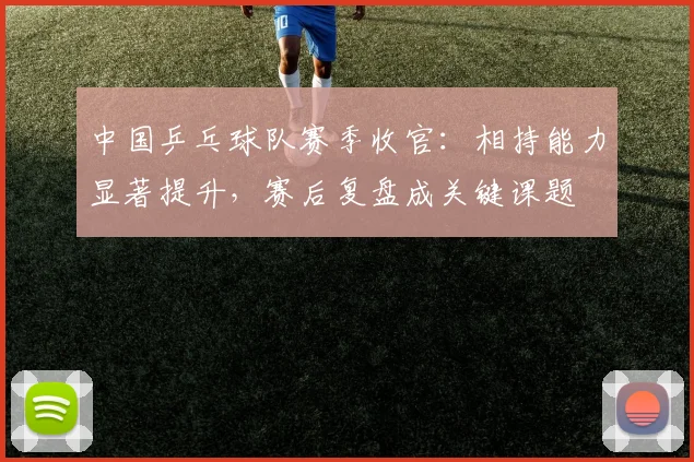 中国乒乓球队赛季收官：相持能力显著提升，赛后复盘成关键课题