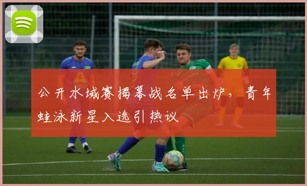 公开水域赛揭幕战名单出炉，青年蛙泳新星入选引热议