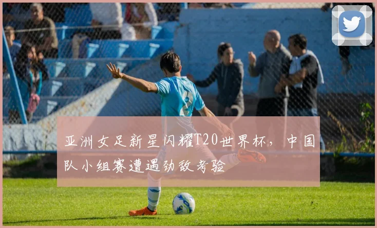 亚洲女足新星闪耀T20世界杯，中国队小组赛遭遇劲敌考验