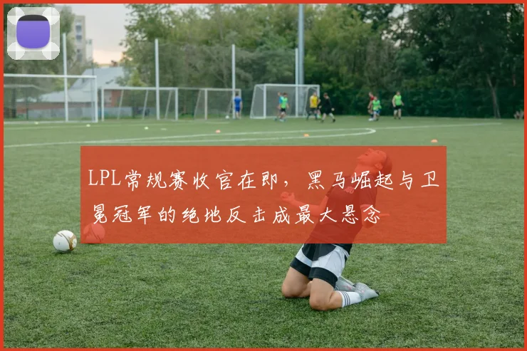 LPL常规赛收官在即，黑马崛起与卫冕冠军的绝地反击成最大悬念