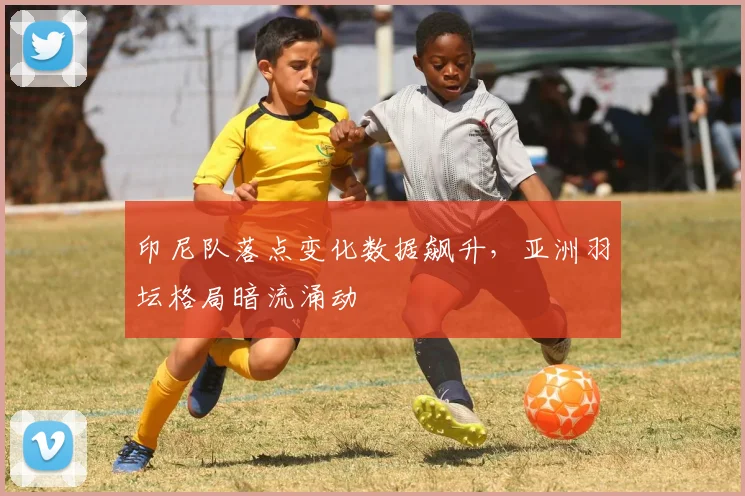印尼队落点变化数据飙升，亚洲羽坛格局暗流涌动