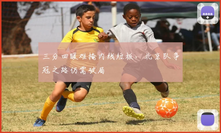 三分回暖难掩内线短板，北京队争冠之路仍需破局