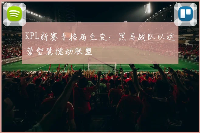 KPL新赛季格局生变，黑马战队以运营智慧搅动联盟