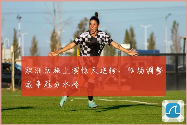 欧洲劲旅上演惊天逆转，临场调整成争冠分水岭