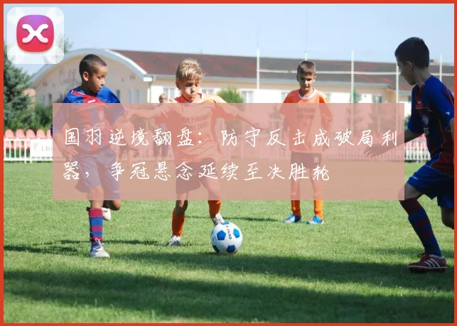 国羽逆境翻盘：防守反击成破局利器，争冠悬念延续至决胜轮