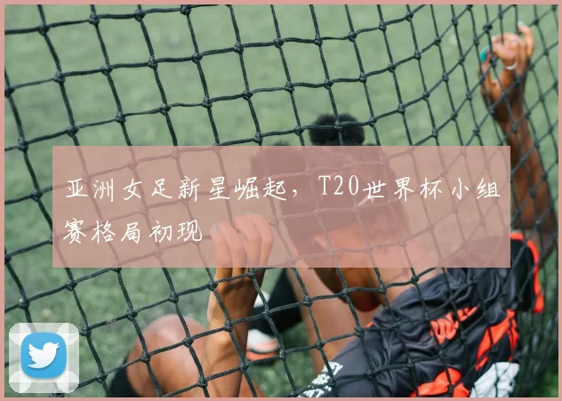 亚洲女足新星崛起，T20世界杯小组赛格局初现