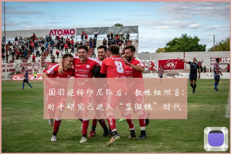 国羽逆转印尼队后，教练组坦言：对手研究已进入“显微镜”时代