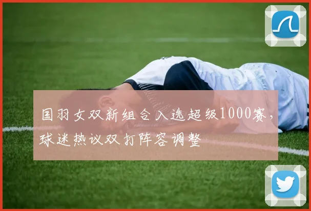 国羽女双新组合入选超级1000赛，球迷热议双打阵容调整