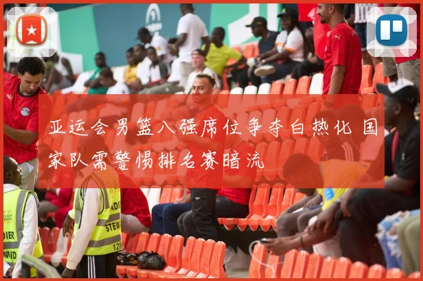 亚运会男篮八强席位争夺白热化 国家队需警惕排名赛暗流