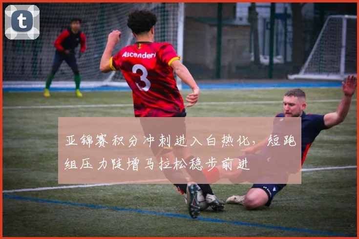 亚锦赛积分冲刺进入白热化，短跑组压力陡增马拉松稳步前进