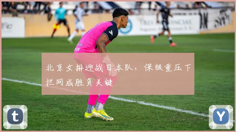 北京女排迎战日本队，保级重压下拦网成胜负关键