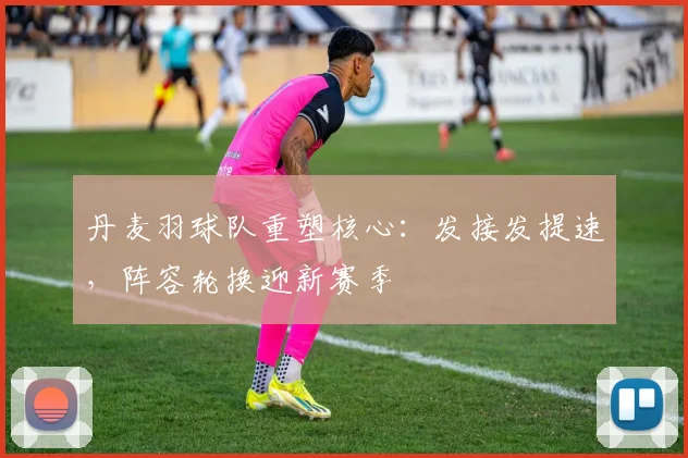 丹麦羽球队重塑核心：发接发提速，阵容轮换迎新赛季
