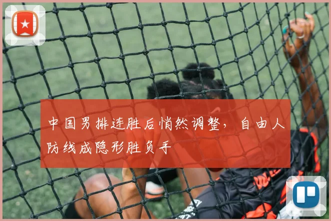中国男排连胜后悄然调整，自由人防线成隐形胜负手