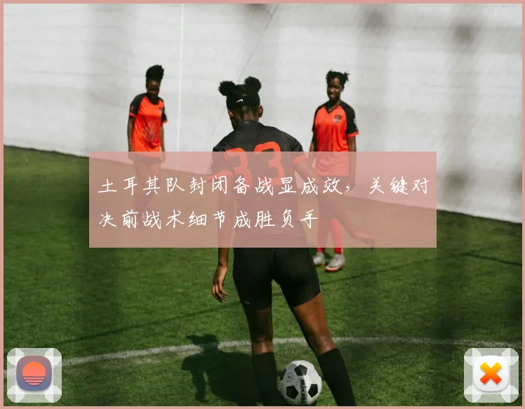 土耳其队封闭备战显成效，关键对决前战术细节成胜负手