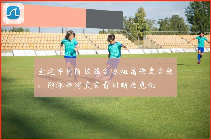 全运冲刺阶段混合泳组高强度合练，仰泳老将直言青训断层危机