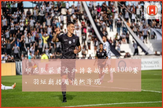 印尼队获资本加持备战超级1000赛，羽坛新格局悄然浮现
