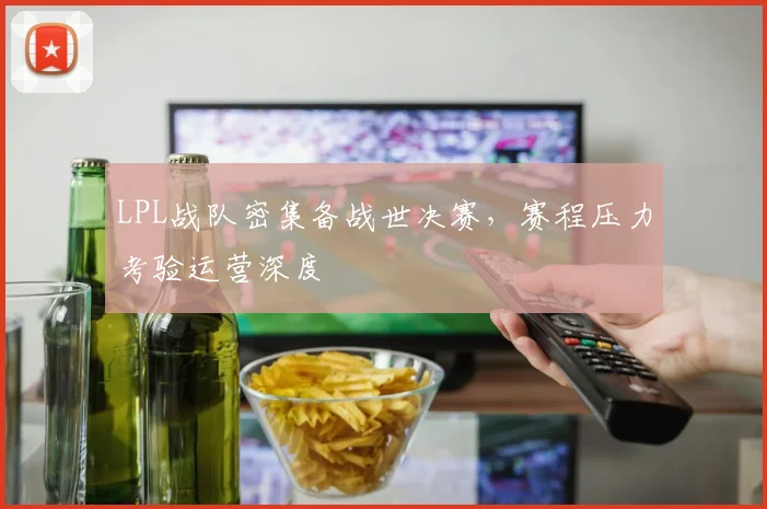 LPL战队密集备战世决赛，赛程压力考验运营深度