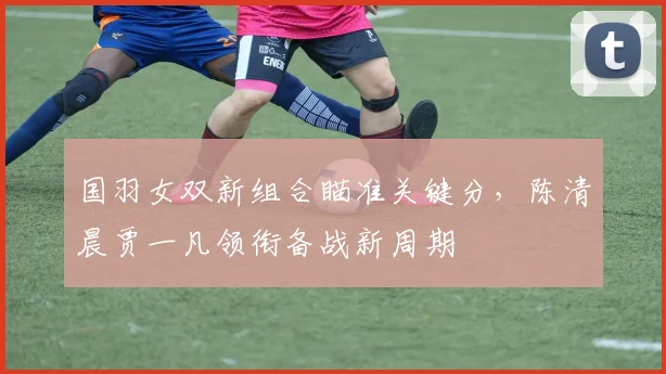 国羽女双新组合瞄准关键分，陈清晨贾一凡领衔备战新周期