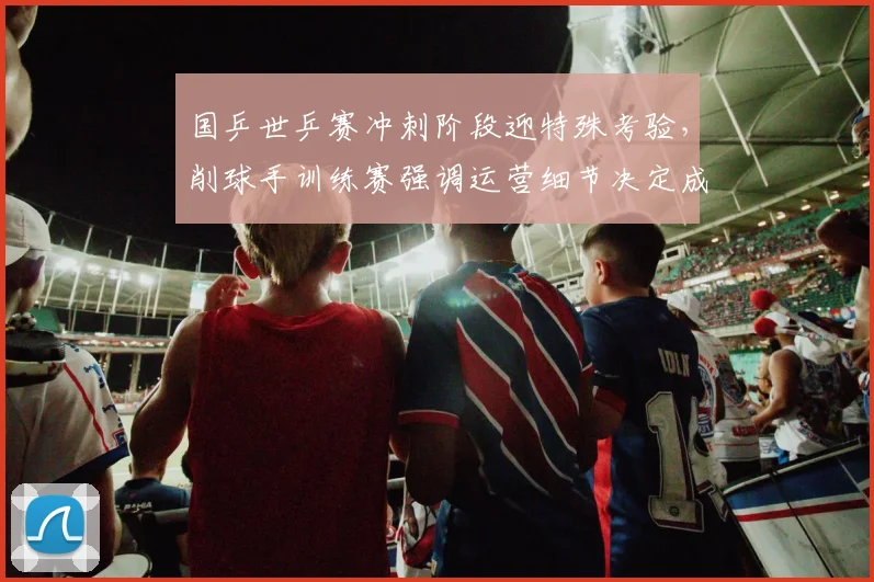国乒世乒赛冲刺阶段迎特殊考验，削球手训练赛强调运营细节决定成败
