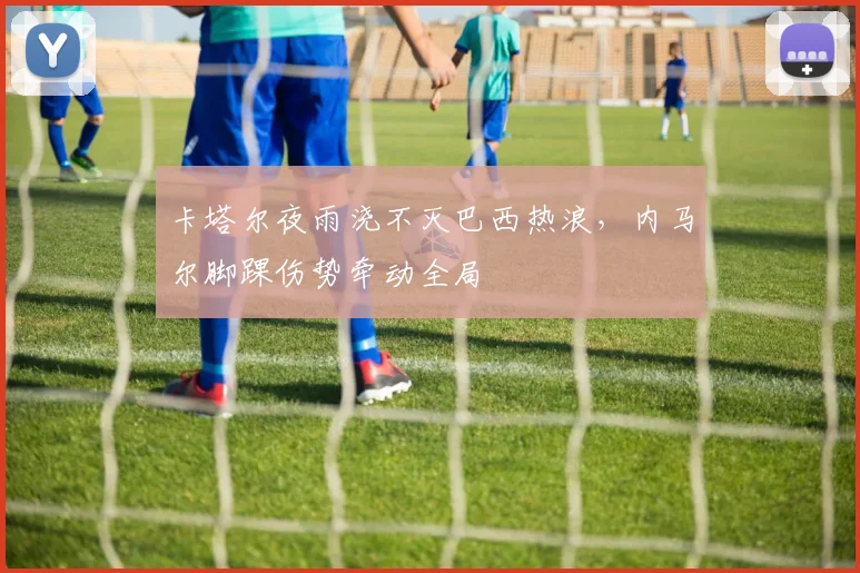 卡塔尔夜雨浇不灭巴西热浪，内马尔脚踝伤势牵动全局