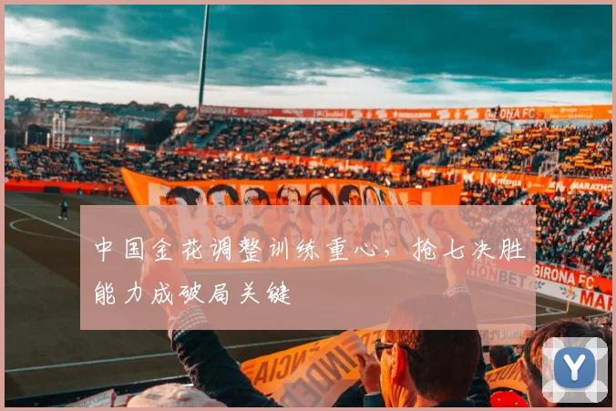 中国金花调整训练重心，抢七决胜能力成破局关键