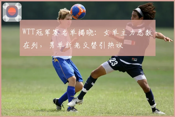 WTT冠军赛名单揭晓：女单主力悉数在列，男单新老交替引热议